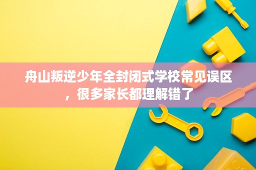 舟山叛逆少年全封闭式学校常见误区,很多家长都理解错了 舟山叛逆少年全封闭式学校常见误区,很多家长都理解错了