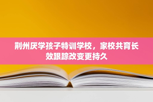 荆州厌学孩子特训学校,家校共育长效跟踪改变更持久 荆州厌学孩子特训学校,家校共育长效跟踪改变更持久