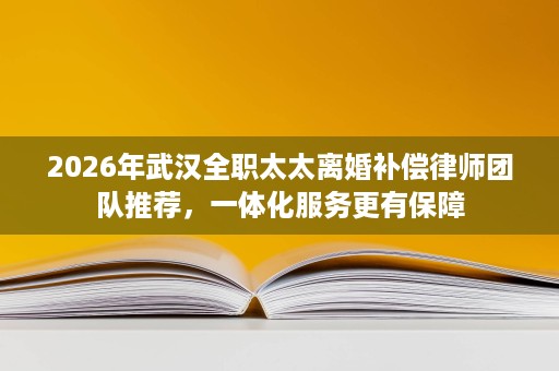 2026年武汉全职太太离婚补偿律师团队推荐,一体化服务更有保障 2026年武汉全职太太离婚补偿律师团队推荐,一体化服务更有保障