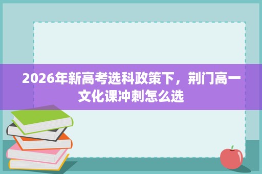 2026年新高考选科政策下,荆门高一文化课冲刺怎么选 2026年新高考选科政策下,荆门高一文化课冲刺怎么选
