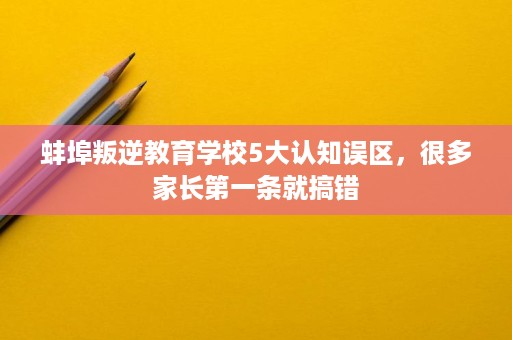 蚌埠叛逆教育学校5大认知误区,很多家长第一条就搞错 蚌埠叛逆教育学校5大认知误区,很多家长第一条就搞错