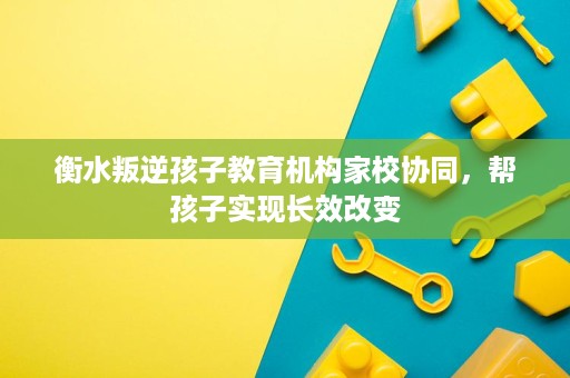 衡水叛逆孩子教育机构家校协同,帮孩子实现长效改变 衡水叛逆孩子教育机构家校协同,帮孩子实现长效改变