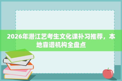 2026年潜江艺考生文化课补习推荐,本地靠谱机构全盘点 2026年潜江艺考生文化课补习推荐,本地靠谱机构全盘点