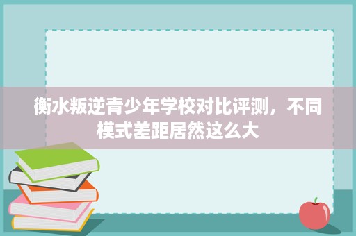 衡水叛逆青少年学校对比评测,不同模式差距居然这么大 衡水叛逆青少年学校对比评测,不同模式差距居然这么大