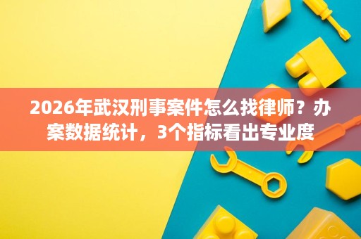 2026年武汉刑事案件怎么找律师？办案数据统计，3个指标看出专业度