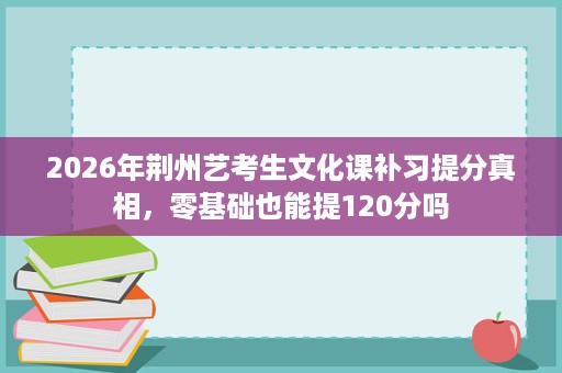 2026年荆州艺考生文化课补习提分真相，零基础也能提120分吗