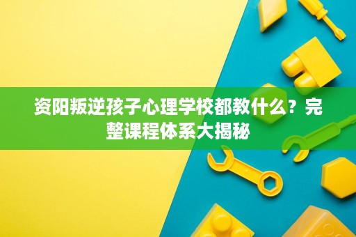 资阳叛逆孩子心理学校都教什么?完整课程体系大揭秘 资阳叛逆孩子心理学校都教什么?完整课程体系大揭秘