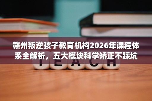 赣州叛逆孩子教育机构2026年课程体系全解析,五大模块科学矫正不踩坑 赣州叛逆孩子教育机构2026年课程体系全解析,五大模块科学矫正不踩坑