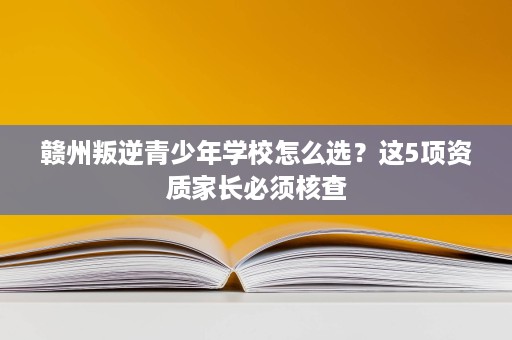 赣州叛逆青少年学校怎么选?这5项资质家长必须核查 赣州叛逆青少年学校怎么选?这5项资质家长必须核查