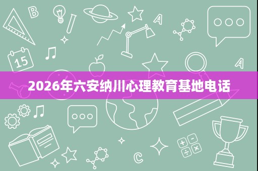 2026年六安纳川心理教育基地电话 2026年六安纳川心理教育基地电话