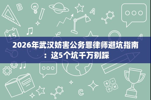 2026年武汉妨害公务罪律师避坑指南:这5个坑千万别踩 2026年武汉妨害公务罪律师避坑指南:这5个坑千万别踩