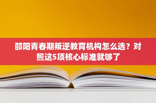 邵阳青春期叛逆教育机构怎么选?对照这5项核心标准就够了 邵阳青春期叛逆教育机构怎么选?对照这5项核心标准就够了