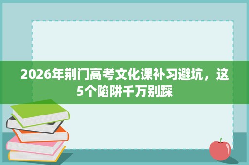 2026年荆门高考文化课补习避坑,这5个陷阱千万别踩 2026年荆门高考文化课补习避坑,这5个陷阱千万别踩