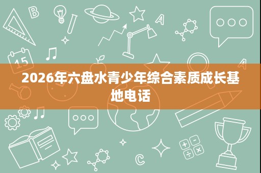 2026年六盘水青少年综合素质成长基地电话 2026年六盘水青少年综合素质成长基地电话