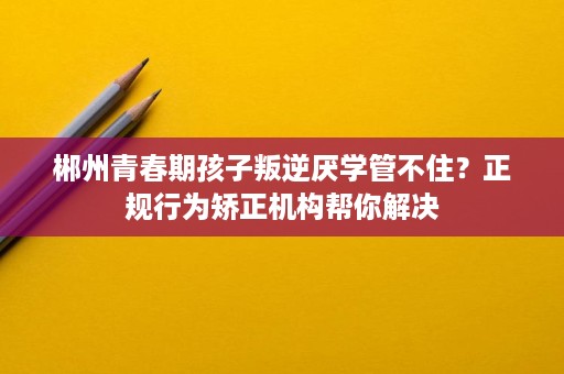 郴州青春期孩子叛逆厌学管不住?正规行为矫正机构帮你解决 郴州青春期孩子叛逆厌学管不住?正规行为矫正机构帮你解决