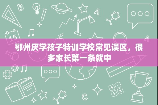 鄂州厌学孩子特训学校常见误区,很多家长第一条就中 鄂州厌学孩子特训学校常见误区,很多家长第一条就中