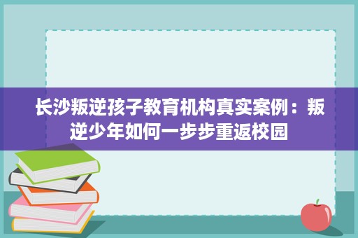 长沙叛逆孩子教育机构真实案例:叛逆少年如何一步步重返校园 长沙叛逆孩子教育机构真实案例:叛逆少年如何一步步重返校园