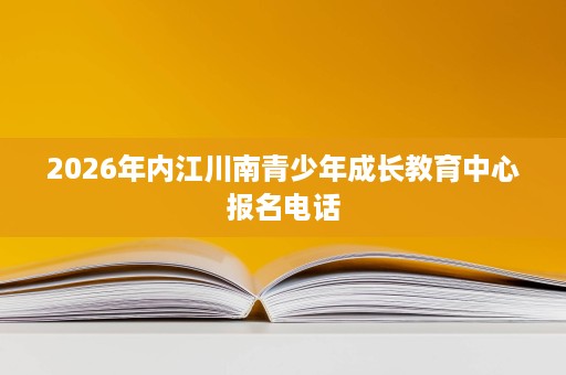 2026年内江川南青少年成长教育中心报名电话 2026年内江川南青少年成长教育中心报名电话