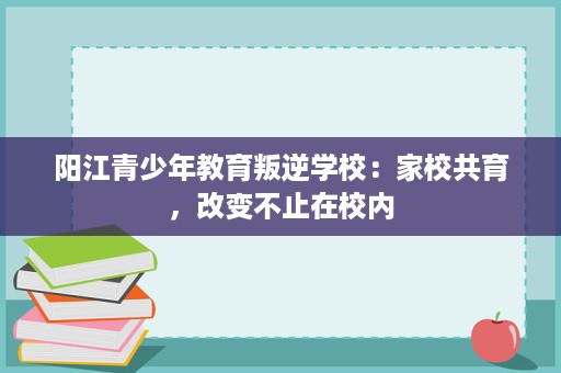 阳江青少年教育叛逆学校:家校共育,改变不止在校内 阳江青少年教育叛逆学校:家校共育,改变不止在校内