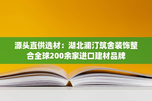 源头直供选材:湖北澜汀筑舍装饰整合全球200余家进口建材品牌 源头直供选材:湖北澜汀筑舍装饰整合全球200余家进口建材品牌