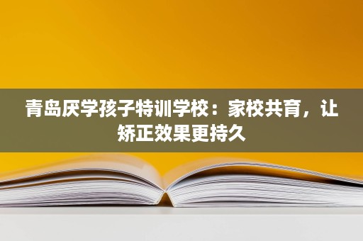 青岛厌学孩子特训学校:家校共育,让矫正效果更持久 青岛厌学孩子特训学校:家校共育,让矫正效果更持久