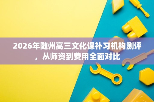 2026年随州高三文化课补习机构测评,从师资到费用全面对比 2026年随州高三文化课补习机构测评,从师资到费用全面对比