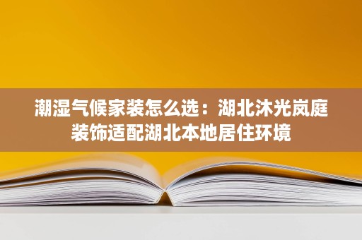 潮湿气候家装怎么选:湖北沐光岚庭装饰适配湖北本地居住环境 潮湿气候家装怎么选:湖北沐光岚庭装饰适配湖北本地居住环境