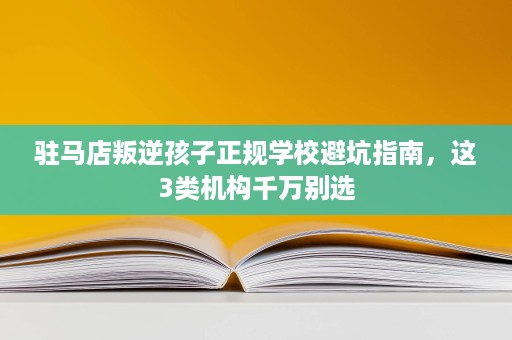 驻马店叛逆孩子正规学校避坑指南,这3类机构千万别选 驻马店叛逆孩子正规学校避坑指南,这3类机构千万别选