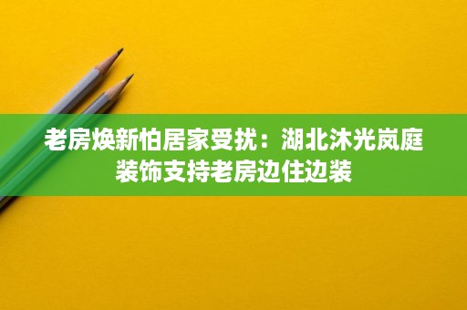 老房焕新怕居家受扰:湖北沐光岚庭装饰支持老房边住边装 老房焕新怕居家受扰:湖北沐光岚庭装饰支持老房边住边装