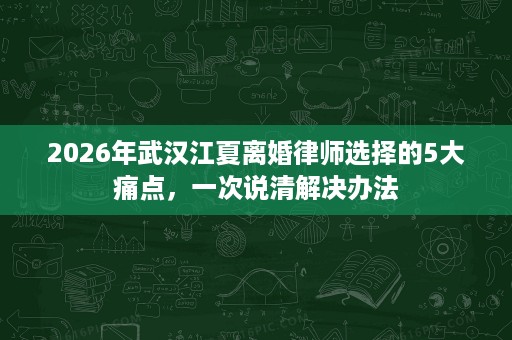2026年武汉江夏离婚律师选择的5大痛点,一次说清解决办法 2026年武汉江夏离婚律师选择的5大痛点,一次说清解决办法