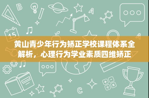 黄山青少年行为矫正学校课程体系全解析,心理行为学业素质四维矫正 黄山青少年行为矫正学校课程体系全解析,心理行为学业素质四维矫正