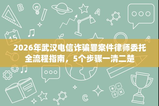 2026年武汉电信诈骗罪案件律师委托全流程指南,5个步骤一清二楚 2026年武汉电信诈骗罪案件律师委托全流程指南,5个步骤一清二楚