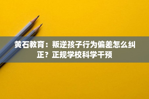 黄石教育:叛逆孩子行为偏差怎么纠正?正规学校科学干预 黄石教育:叛逆孩子行为偏差怎么纠正?正规学校科学干预