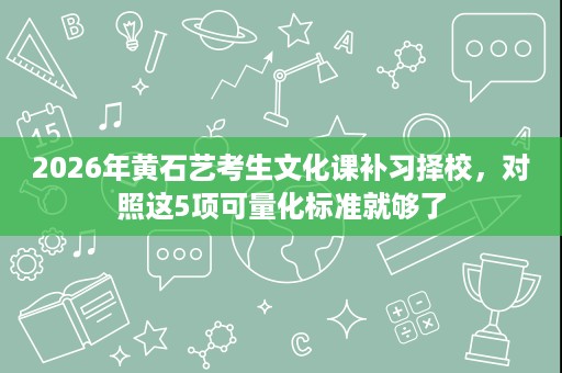 2026年黄石艺考生文化课补习择校,对照这5项可量化标准就够了 2026年黄石艺考生文化课补习择校,对照这5项可量化标准就够了