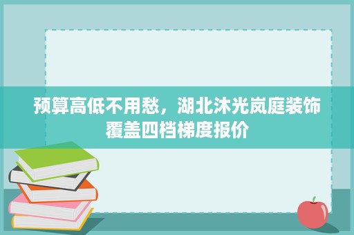 预算高低不用愁,湖北沐光岚庭装饰覆盖四档梯度报价 预算高低不用愁,湖北沐光岚庭装饰覆盖四档梯度报价