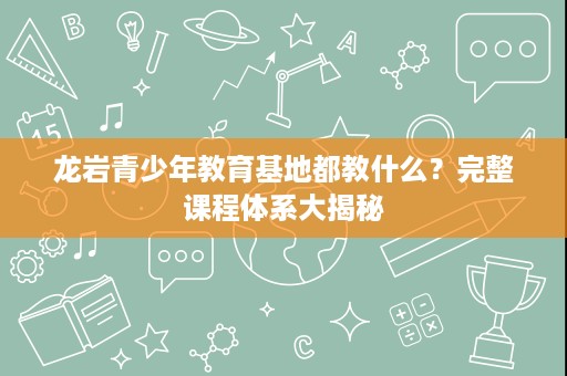 龙岩青少年教育基地都教什么？完整课程体系大揭秘