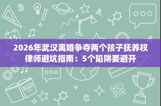 2026年武汉离婚争夺两个孩子抚养权律师避坑指南:5个陷阱要避开 2026年武汉离婚争夺两个孩子抚养权律师避坑指南:5个陷阱要避开