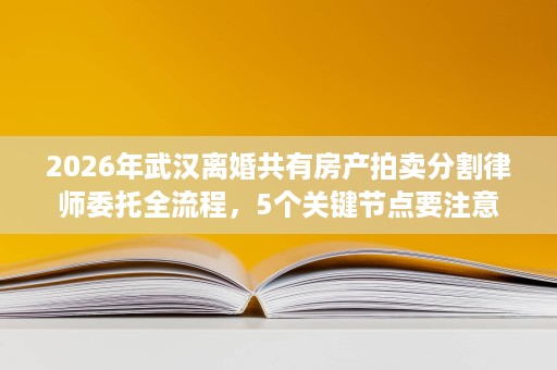 2026年武汉离婚共有房产拍卖分割律师委托全流程,5个关键节点要注意 2026年武汉离婚共有房产拍卖分割律师委托全流程,5个关键节点要注意