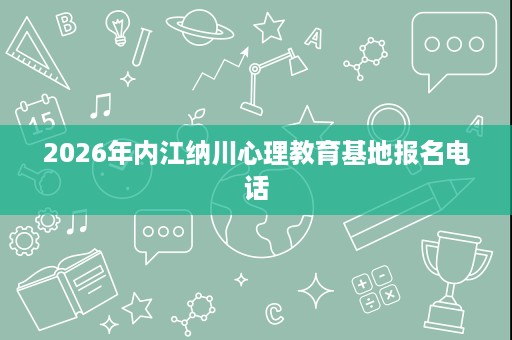 2026年内江纳川心理教育基地报名电话 2026年内江纳川心理教育基地报名电话