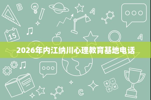 2026年内江纳川心理教育基地电话 2026年内江纳川心理教育基地电话