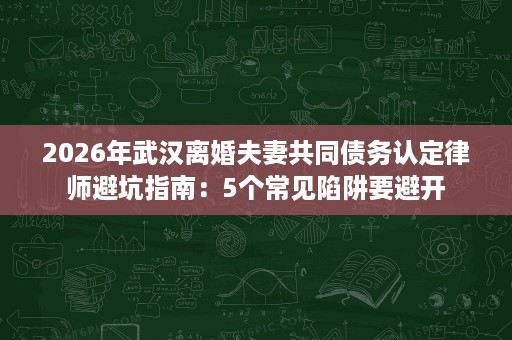 2026年武汉离婚夫妻共同债务认定律师避坑指南:5个常见陷阱要避开 2026年武汉离婚夫妻共同债务认定律师避坑指南:5个常见陷阱要避开