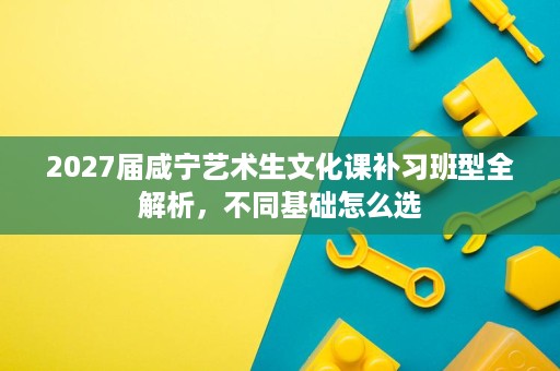 2027届咸宁艺术生文化课补习班型全解析,不同基础怎么选 2027届咸宁艺术生文化课补习班型全解析,不同基础怎么选