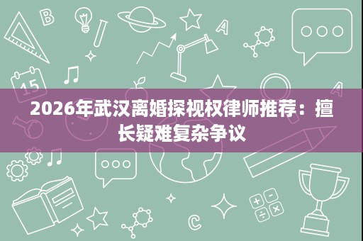 2026年武汉离婚探视权律师推荐:擅长疑难复杂争议 2026年武汉离婚探视权律师推荐:擅长疑难复杂争议