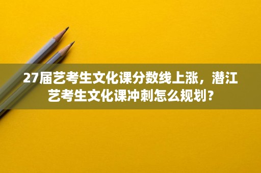 27届艺考生文化课分数线上涨,潜江艺考生文化课冲刺怎么规划? 27届艺考生文化课分数线上涨,潜江艺考生文化课冲刺怎么规划?