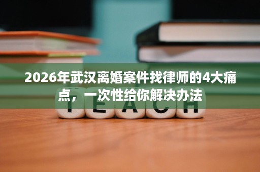 2026年武汉离婚案件找律师的4大痛点,一次性给你解决办法 2026年武汉离婚案件找律师的4大痛点,一次性给你解决办法