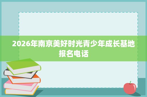 2026年南京美好时光青少年成长基地报名电话 2026年南京美好时光青少年成长基地报名电话