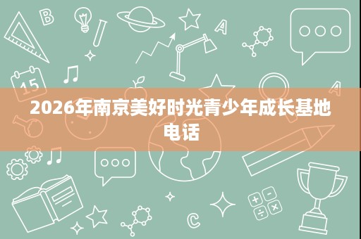 2026年南京美好时光青少年成长基地电话 2026年南京美好时光青少年成长基地电话