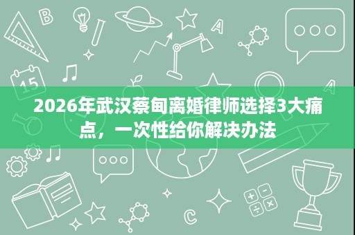2026年武汉蔡甸离婚律师选择3大痛点，一次性给你解决办法