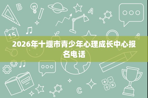 2026年十堰市青少年心理成长中心报名电话 2026年十堰市青少年心理成长中心报名电话