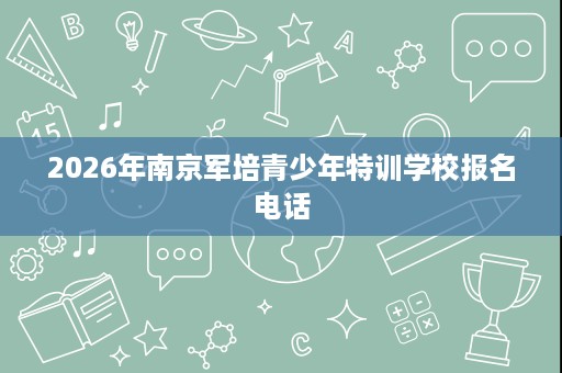 2026年南京军培青少年特训学校报名电话 2026年南京军培青少年特训学校报名电话